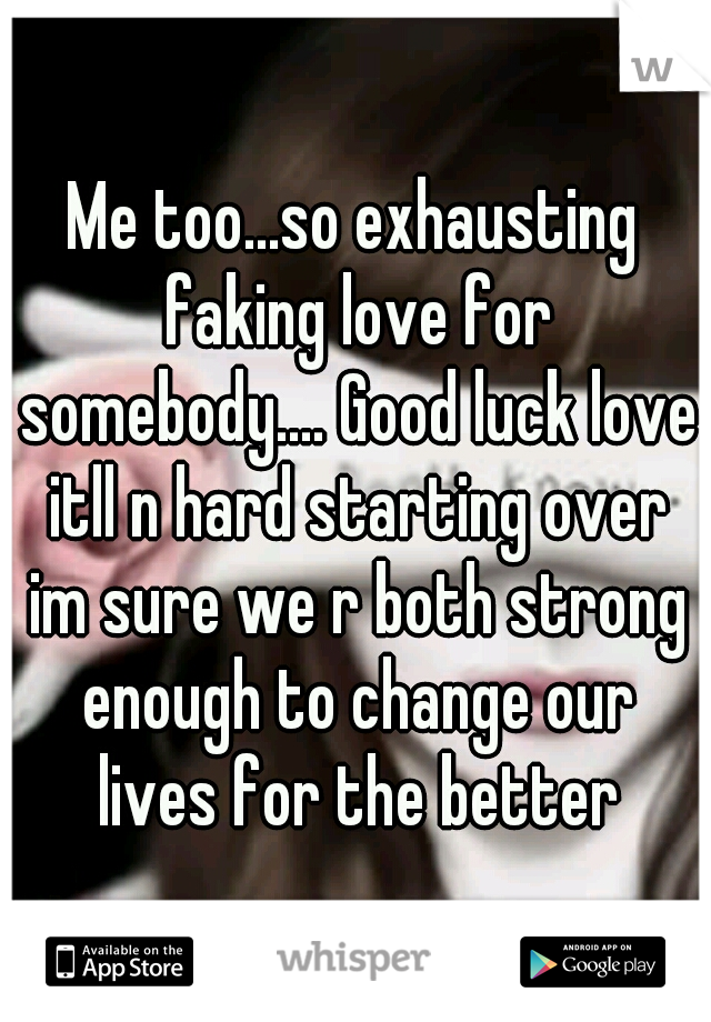 Me too...so exhausting faking love for somebody.... Good luck love itll n hard starting over im sure we r both strong enough to change our lives for the better