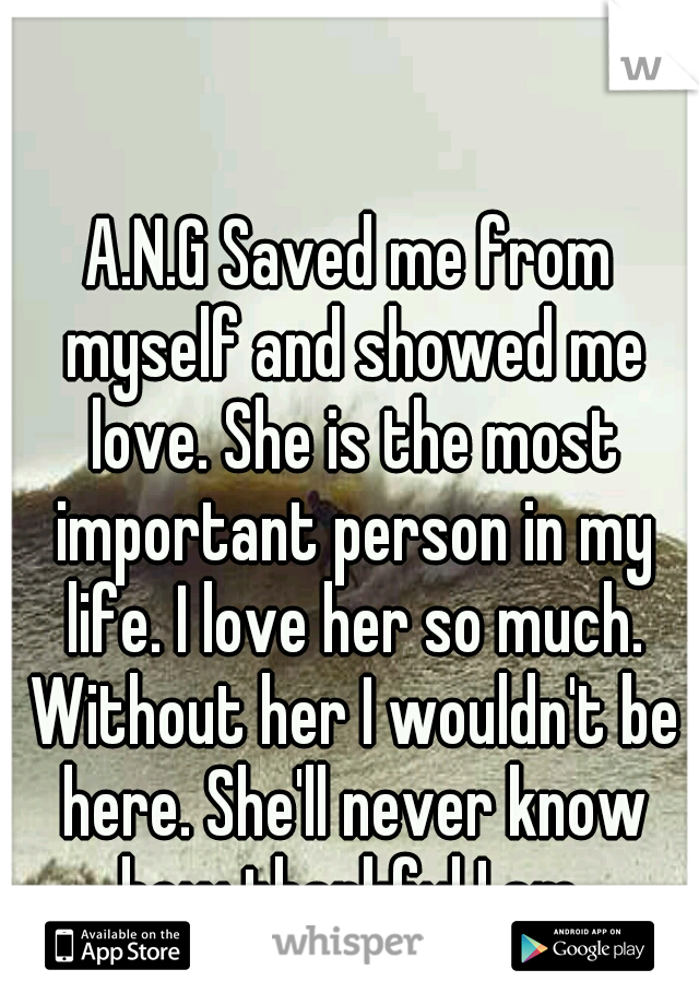 A.N.G Saved me from myself and showed me love. She is the most important person in my life. I love her so much. Without her I wouldn't be here. She'll never know how thankful I am.