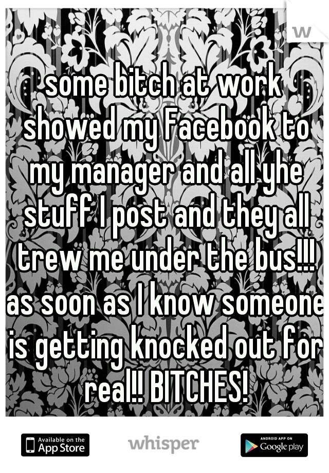 some bitch at work showed my Facebook to my manager and all yhe stuff I post and they all trew me under the bus!!! as soon as I know someone is getting knocked out for real!! BITCHES!