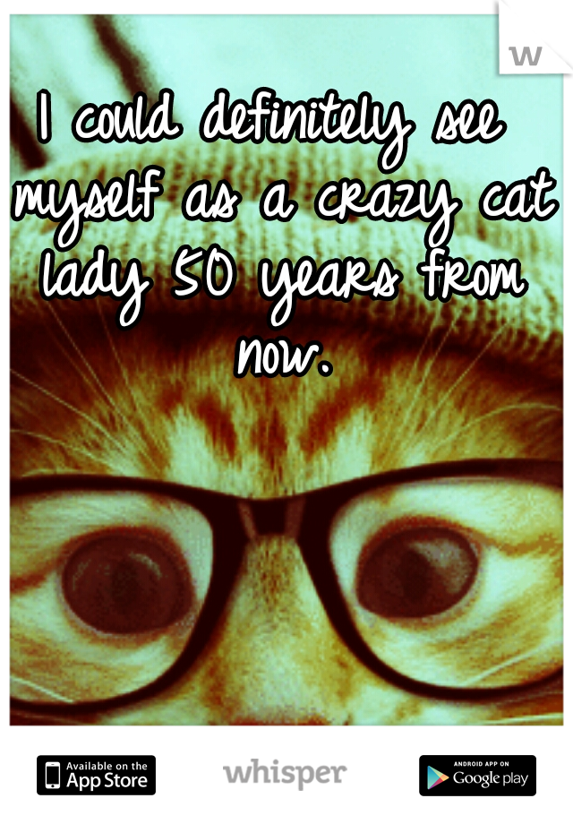 I could definitely see myself as a crazy cat lady 50 years from now.