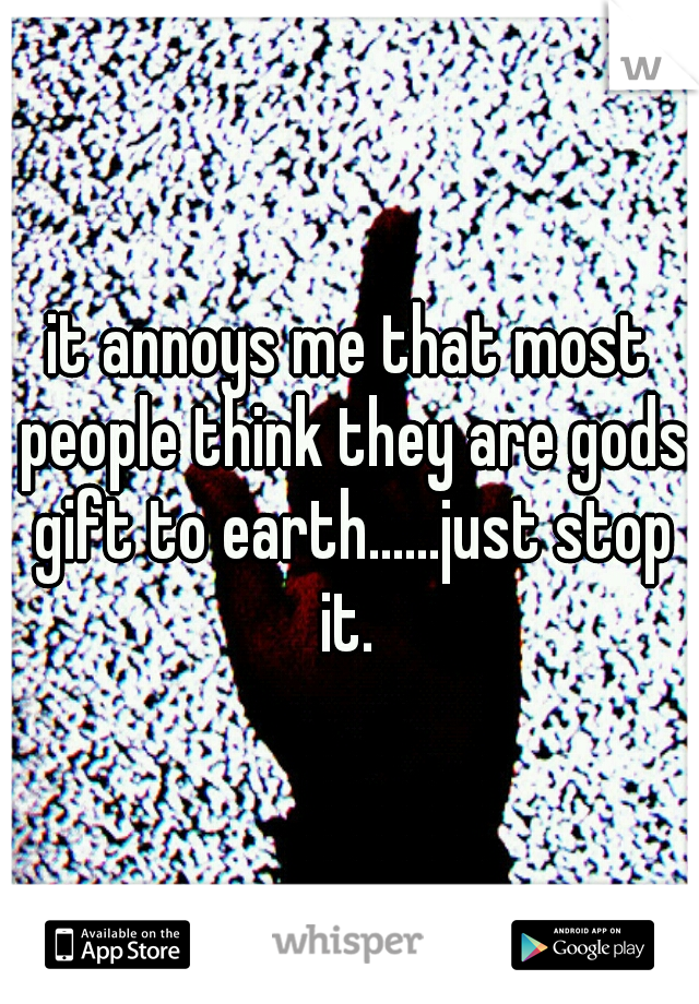 it annoys me that most people think they are gods gift to earth......just stop it. 