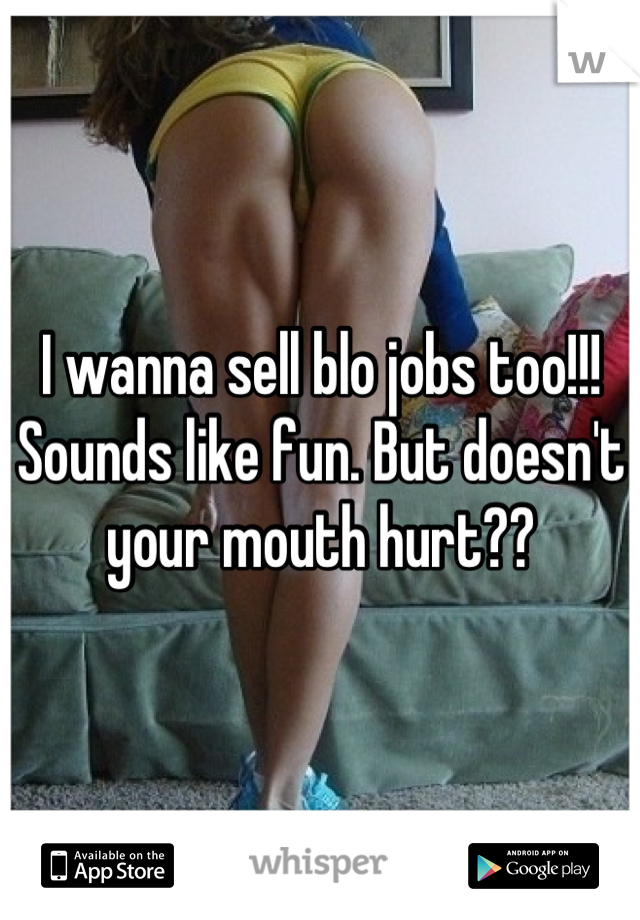 I wanna sell blo jobs too!!!  Sounds like fun. But doesn't your mouth hurt??