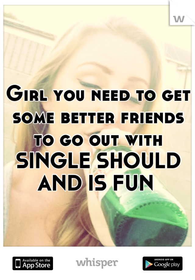 Girl you need to get some better friends to go out with SINGLE SHOULD AND IS FUN 