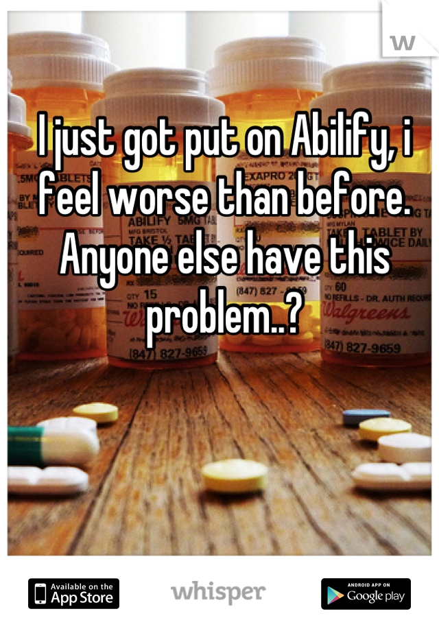 I just got put on Abilify, i feel worse than before. Anyone else have this problem..?