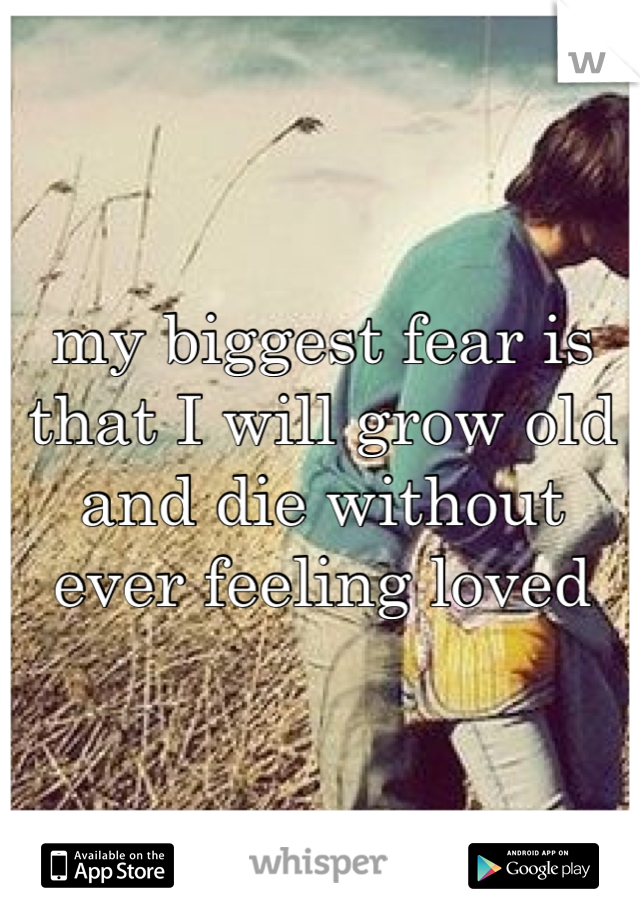 my biggest fear is that I will grow old and die without ever feeling loved