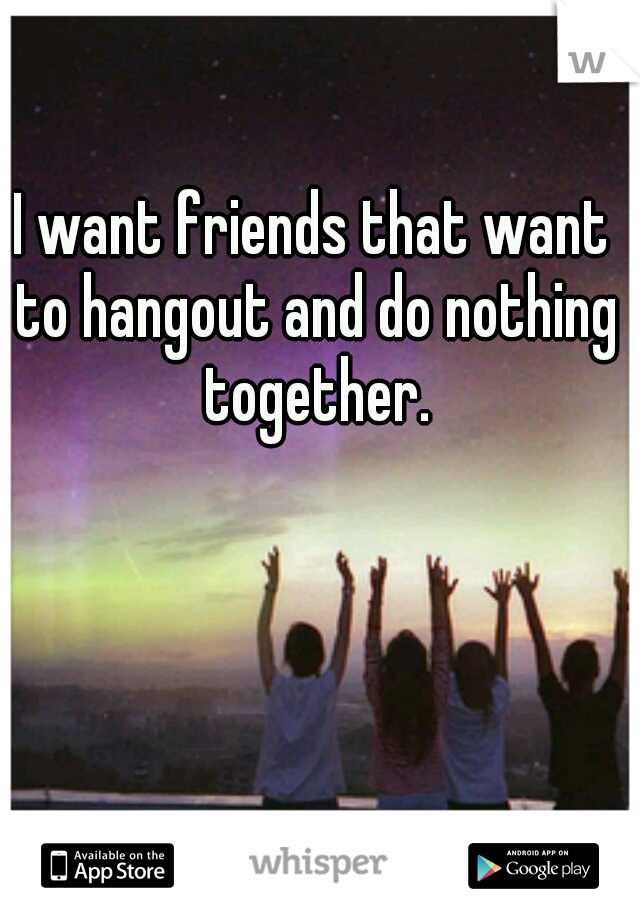 I want friends that want to hangout and do nothing together.