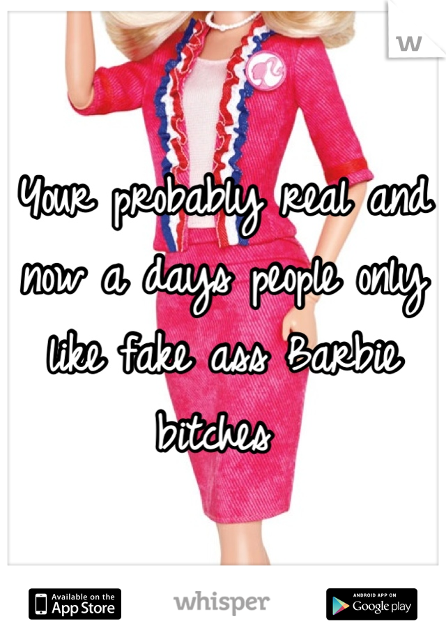 Your probably real and now a days people only like fake ass Barbie bitches 