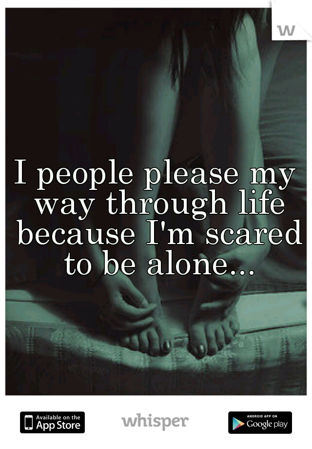 I people please my way through life because I'm scared to be alone...