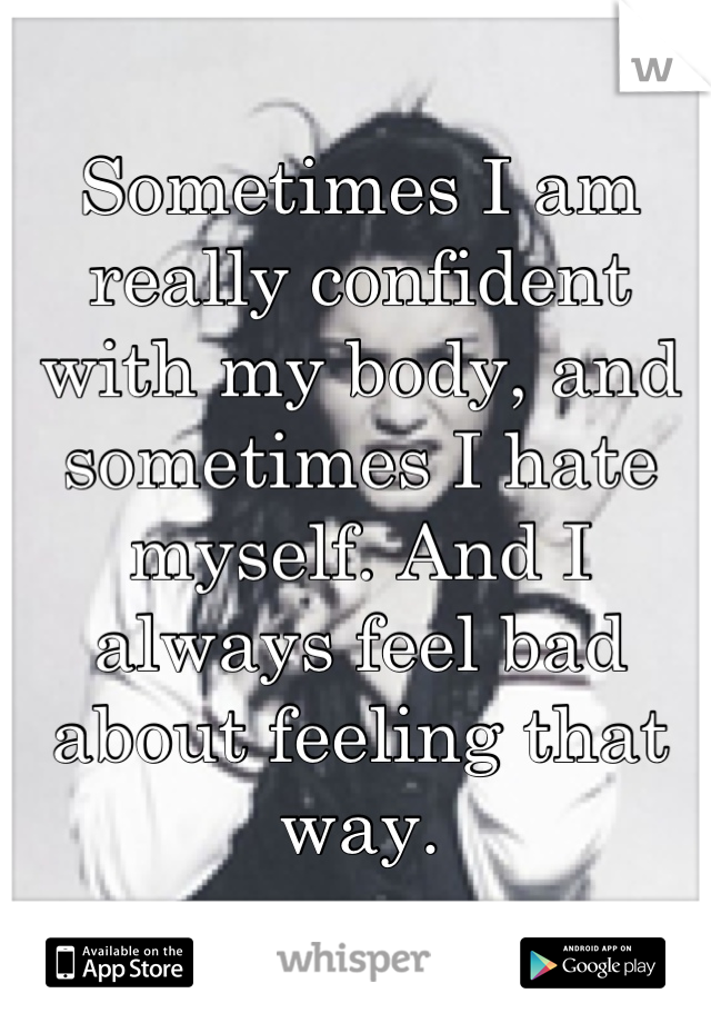 Sometimes I am really confident with my body, and sometimes I hate myself. And I always feel bad about feeling that way.