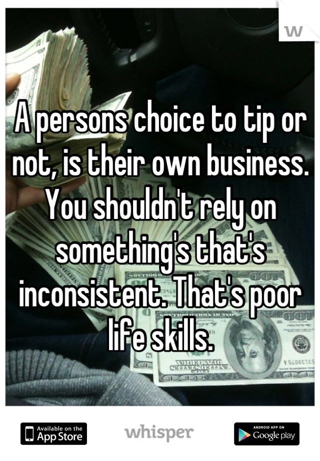A persons choice to tip or not, is their own business. You shouldn't rely on something's that's inconsistent. That's poor life skills.