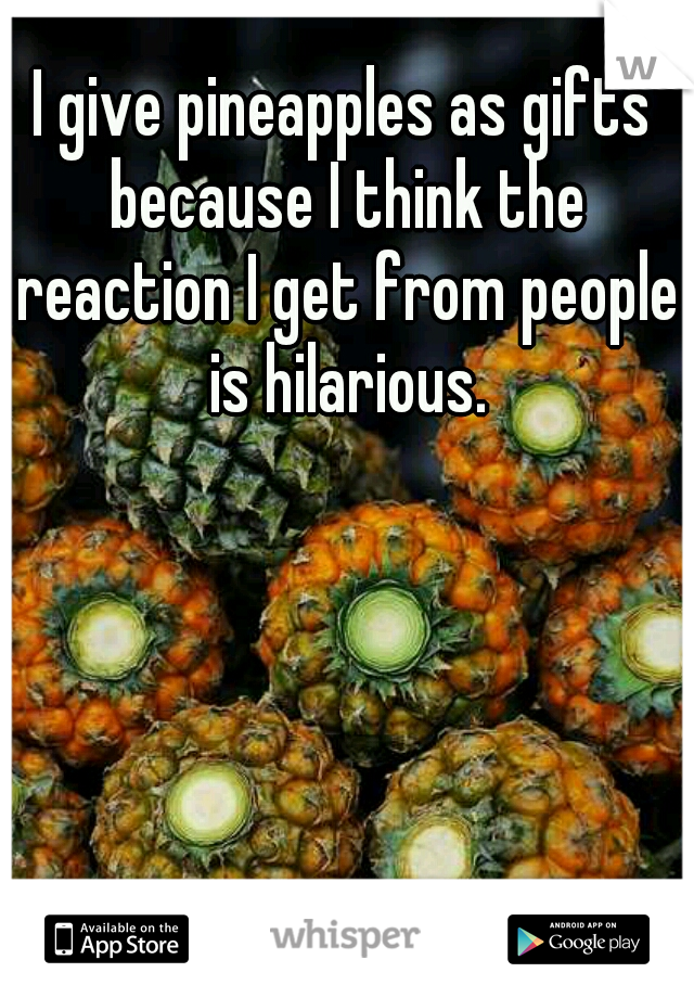 I give pineapples as gifts because I think the reaction I get from people is hilarious.