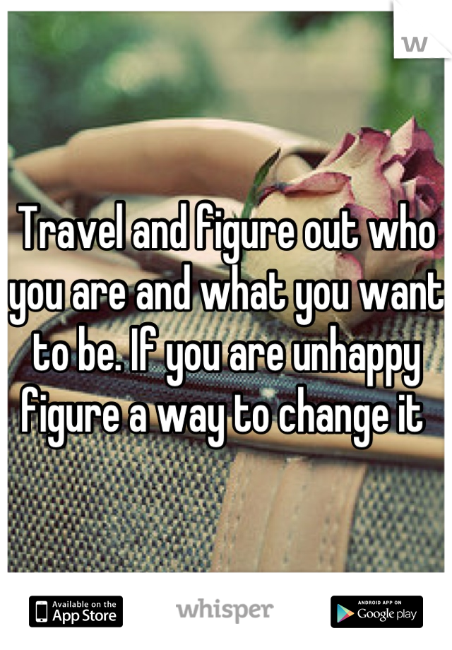 Travel and figure out who you are and what you want to be. If you are unhappy figure a way to change it 