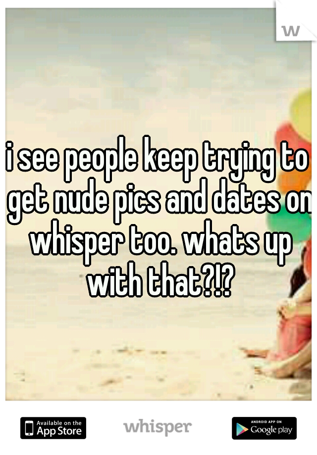 i see people keep trying to get nude pics and dates on whisper too. whats up with that?!?