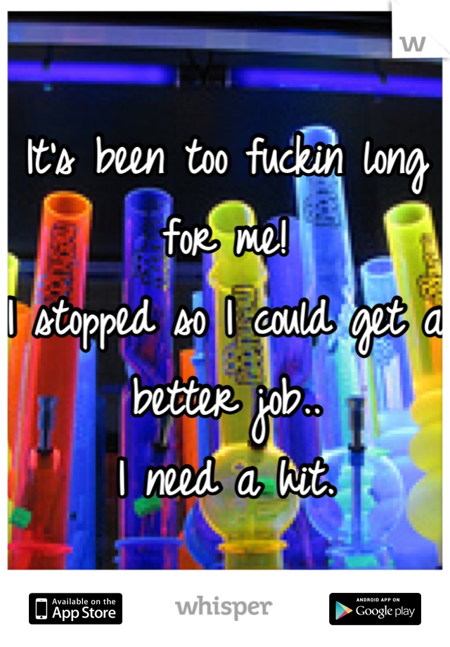 It's been too fuckin long for me!
I stopped so I could get a better job.. 
I need a hit.