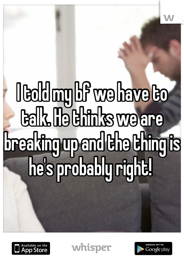 I told my bf we have to talk. He thinks we are breaking up and the thing is he's probably right! 