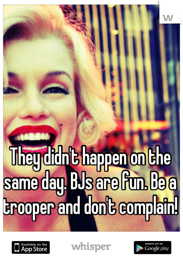 They didn't happen on the same day. BJs are fun. Be a trooper and don't complain! 