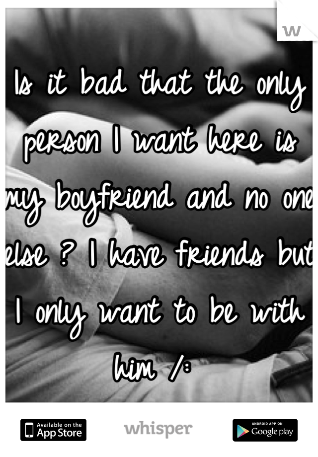 Is it bad that the only person I want here is my boyfriend and no one else ? I have friends but I only want to be with him /: 
