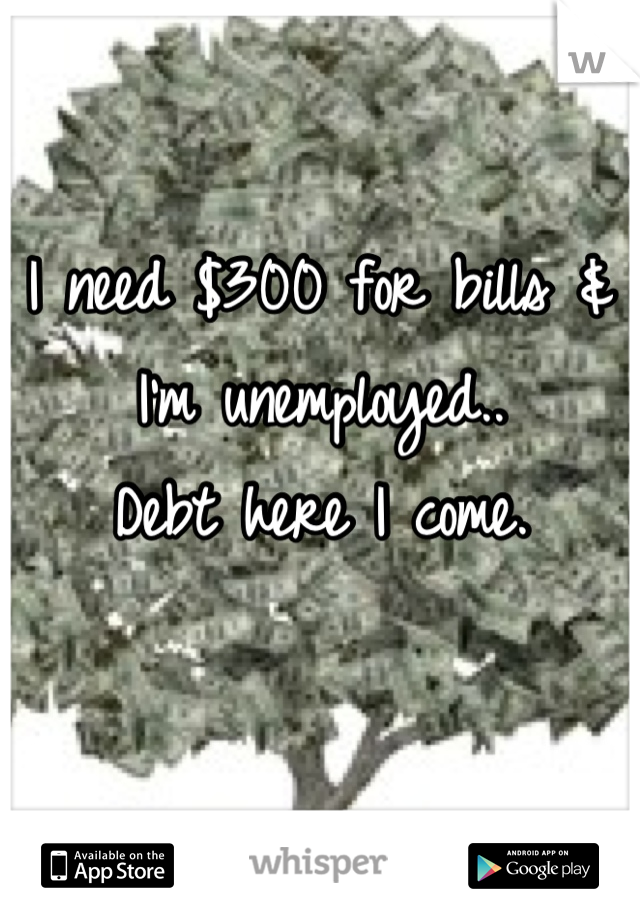 I need $300 for bills & I'm unemployed..
Debt here I come.