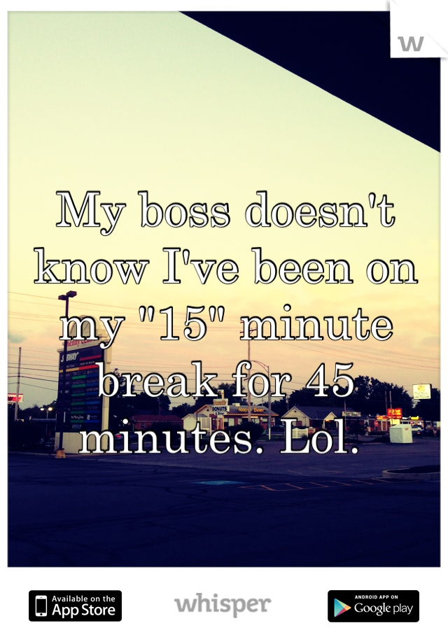 My boss doesn't know I've been on my "15" minute break for 45 minutes. Lol. 
