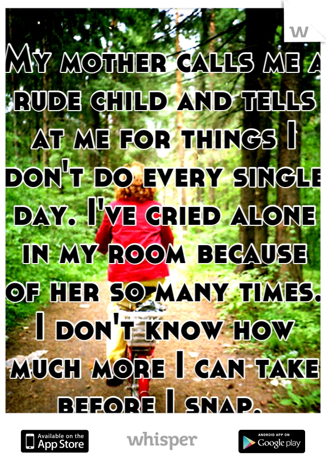 My mother calls me a rude child and tells at me for things I don't do every single day. I've cried alone in my room because of her so many times. I don't know how much more I can take before I snap. 