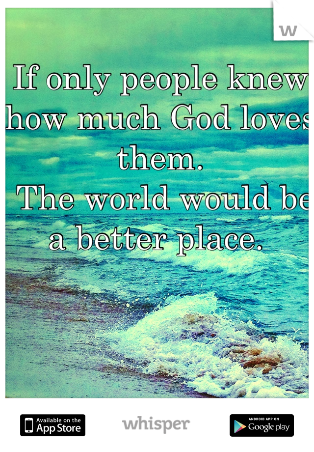 If only people knew how much God loves them.
 The world would be a better place. 
