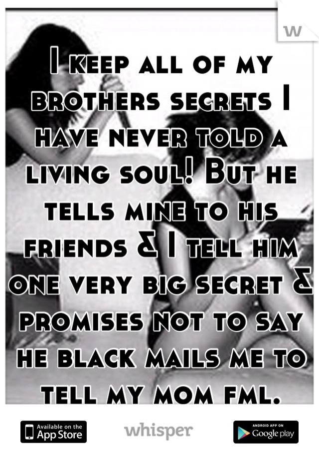 I keep all of my brothers secrets I have never told a living soul! But he tells mine to his friends & I tell him one very big secret & promises not to say he black mails me to tell my mom fml.