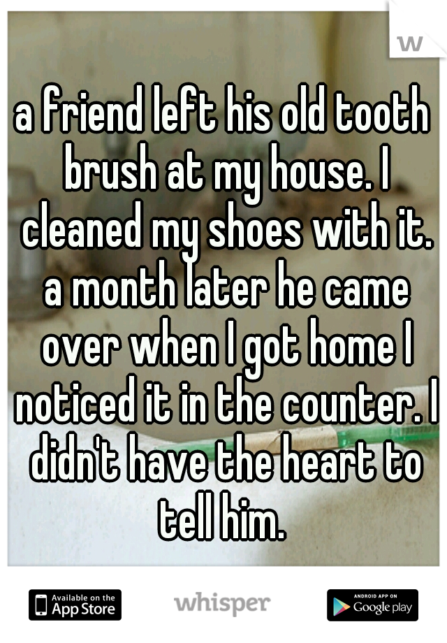 a friend left his old tooth brush at my house. I cleaned my shoes with it. a month later he came over when I got home I noticed it in the counter. I didn't have the heart to tell him. 