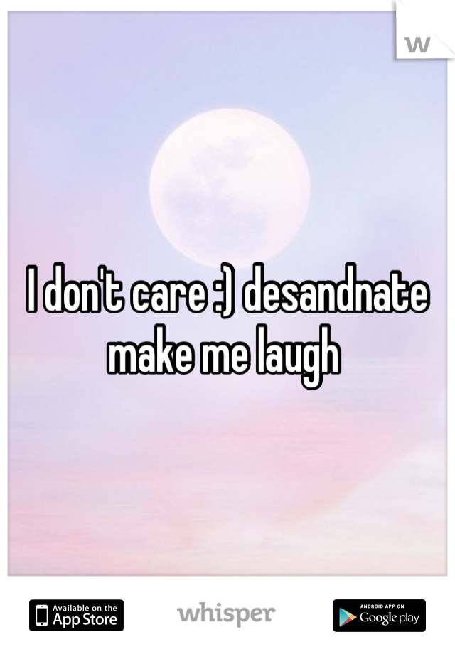 I don't care :) desandnate make me laugh 