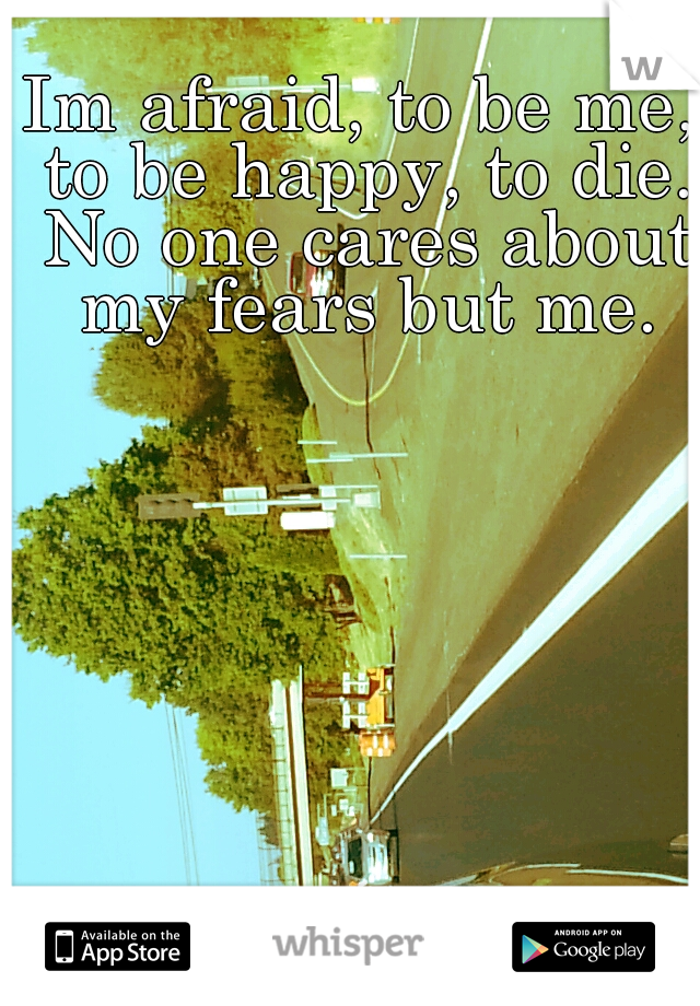 Im afraid, to be me, to be happy, to die. No one cares about my fears but me.