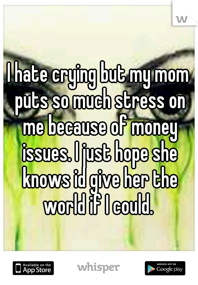 I hate crying but my mom puts so much stress on me because of money issues. I just hope she knows id give her the world if I could. 