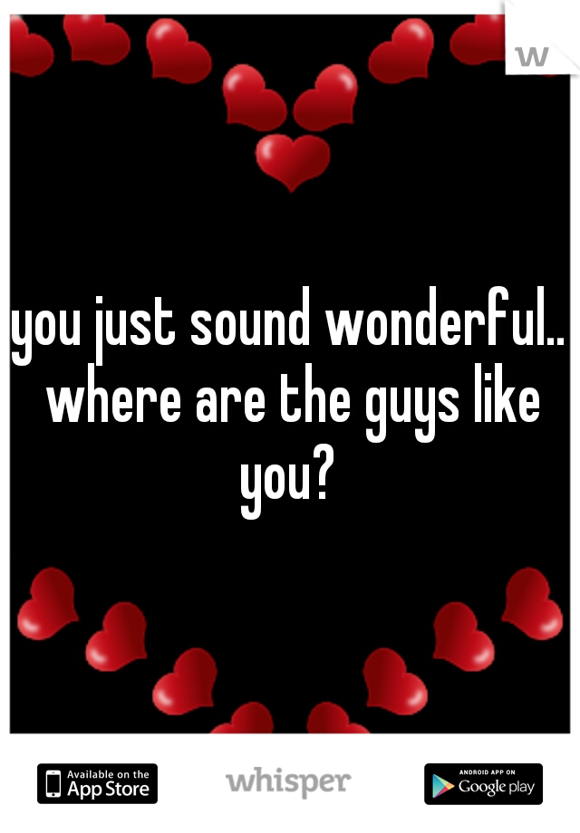you just sound wonderful.. where are the guys like you? 