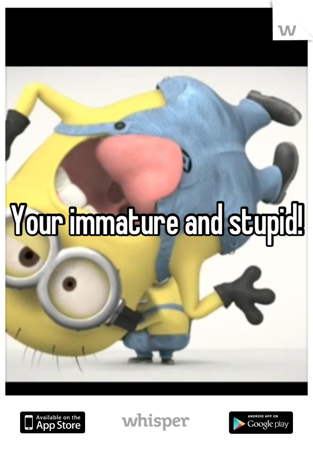 Your immature and stupid!