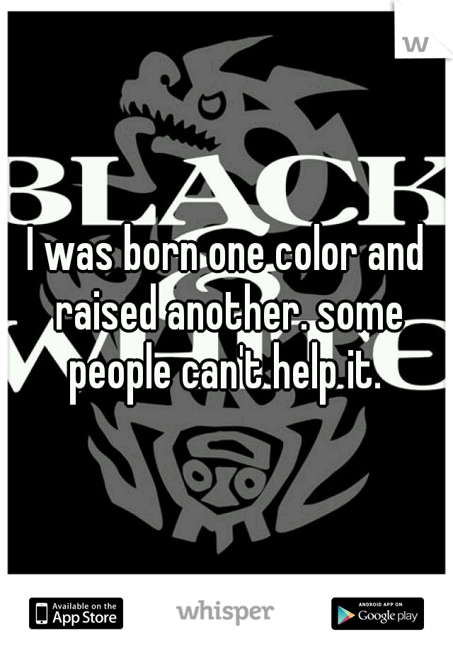 I was born one color and raised another. some people can't help it. 