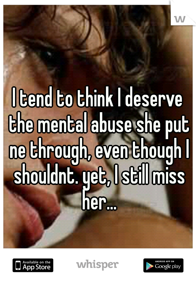 I tend to think I deserve the mental abuse she put ne through, even though I shouldnt. yet, I still miss her...