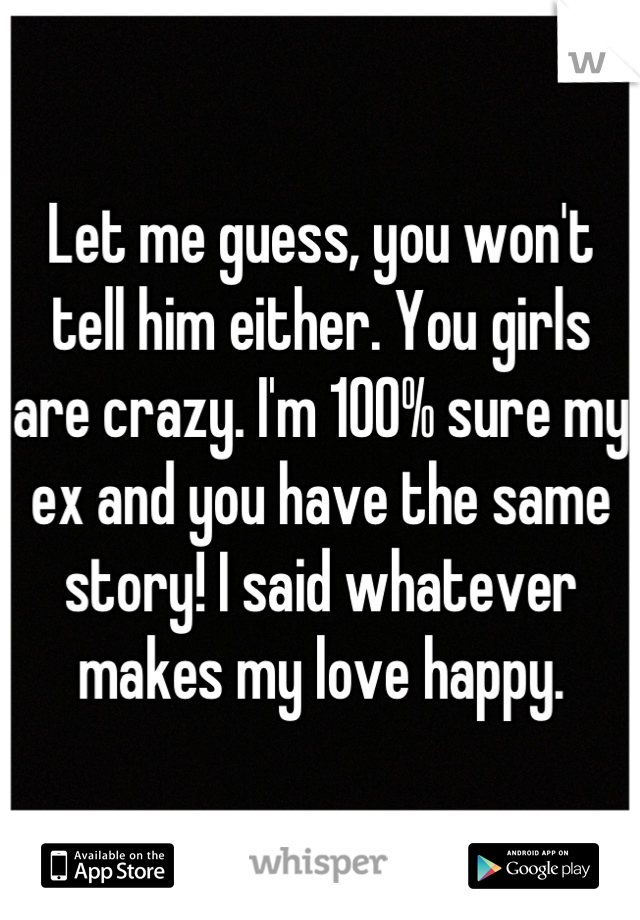 Let me guess, you won't tell him either. You girls are crazy. I'm 100% sure my ex and you have the same story! I said whatever makes my love happy.