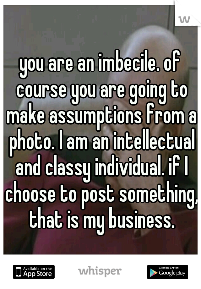 you are an imbecile. of course you are going to make assumptions from a photo. I am an intellectual and classy individual. if I choose to post something, that is my business.