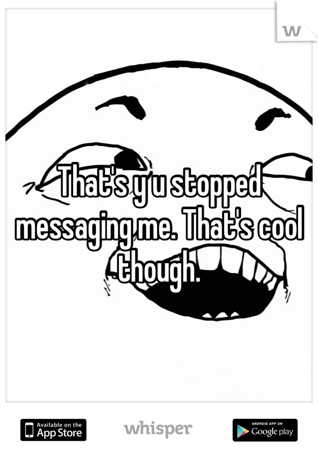 That's y u stopped messaging me. That's cool though.