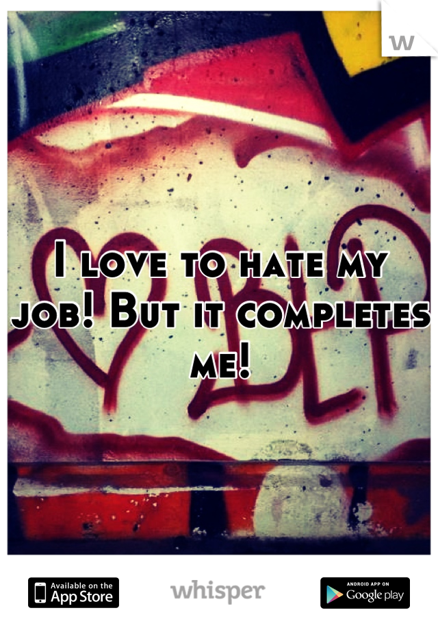 I love to hate my job! But it completes me!