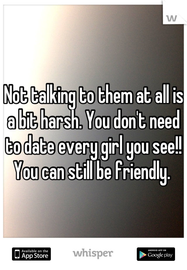 Not talking to them at all is a bit harsh. You don't need to date every girl you see!! You can still be friendly. 