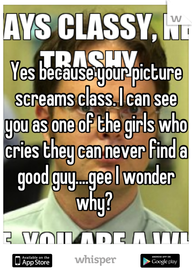 Yes because your picture screams class. I can see you as one of the girls who cries they can never find a good guy....gee I wonder why? 