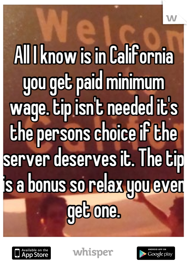 All I know is in California you get paid minimum wage. tip isn't needed it's the persons choice if the server deserves it. The tip is a bonus so relax you even get one.