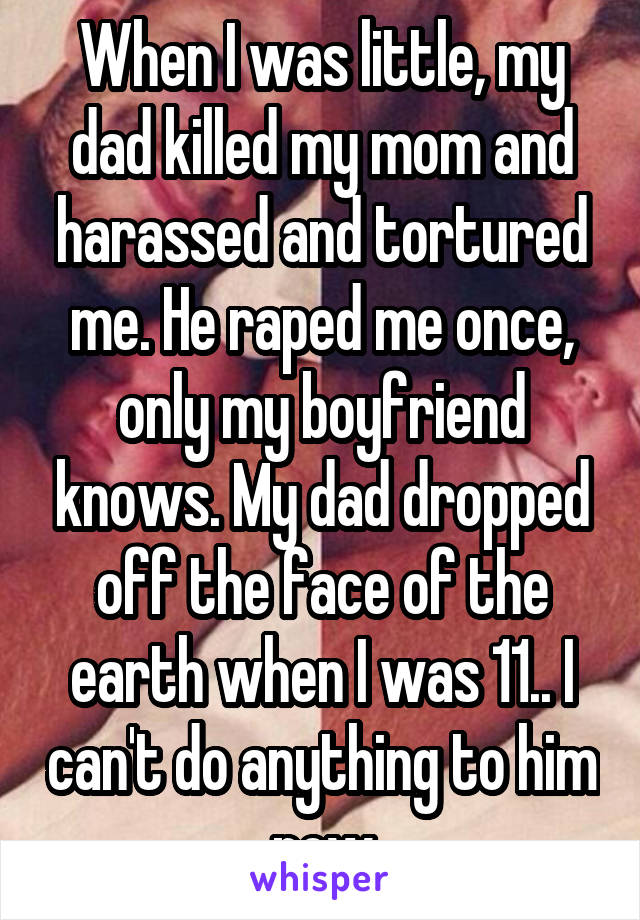 When I was little, my dad killed my mom and harassed and tortured me. He raped me once, only my boyfriend knows. My dad dropped off the face of the earth when I was 11.. I can't do anything to him now