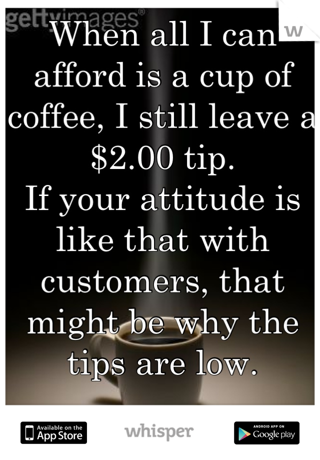 When all I can afford is a cup of coffee, I still leave a $2.00 tip. 
If your attitude is like that with customers, that might be why the tips are low.