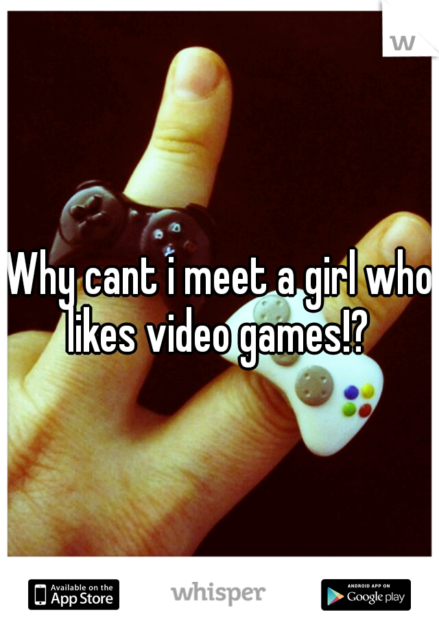 Why cant i meet a girl who likes video games!? 