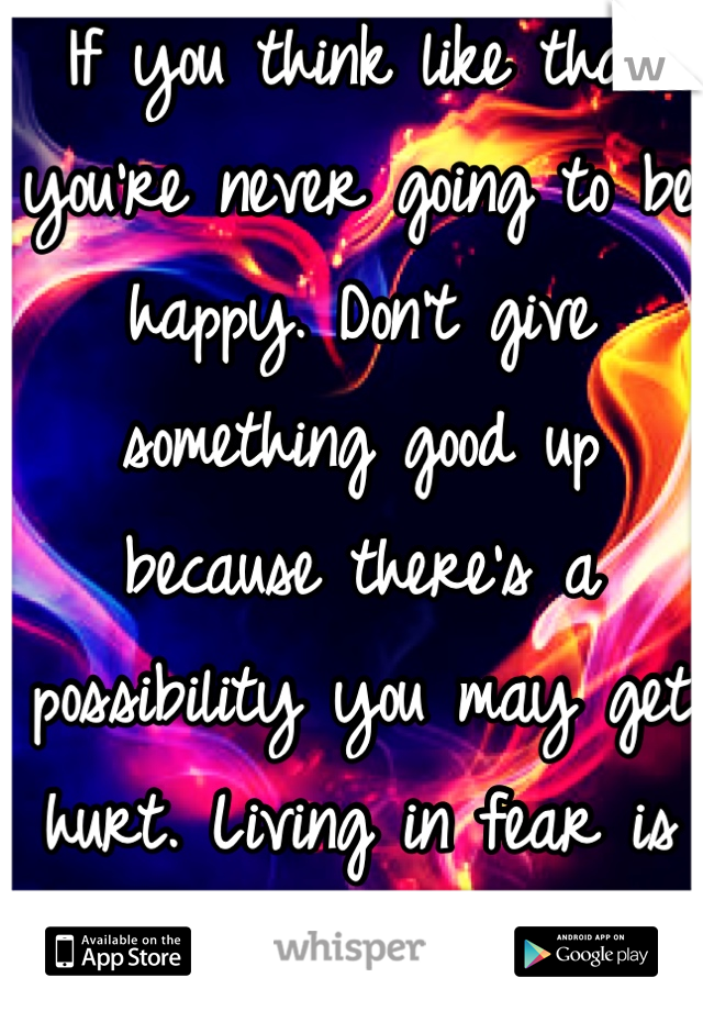 If you think like that you're never going to be happy. Don't give something good up because there's a possibility you may get hurt. Living in fear is no way to live.