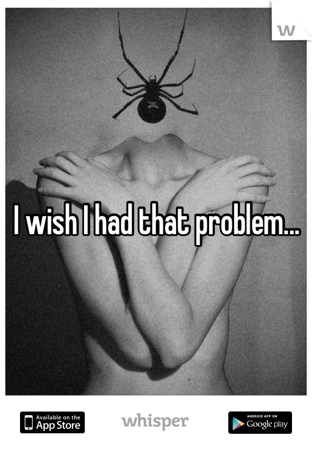 I wish I had that problem...