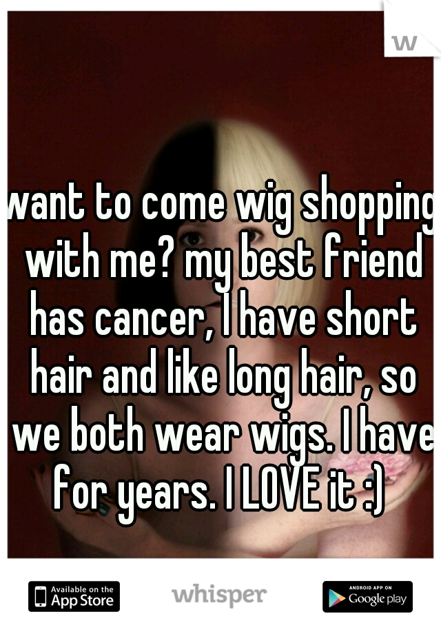 want to come wig shopping with me? my best friend has cancer, I have short hair and like long hair, so we both wear wigs. I have for years. I LOVE it :) 