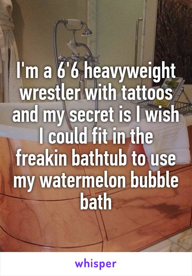 I'm a 6'6 heavyweight wrestler with tattoos and my secret is I wish I could fit in the freakin bathtub to use my watermelon bubble bath