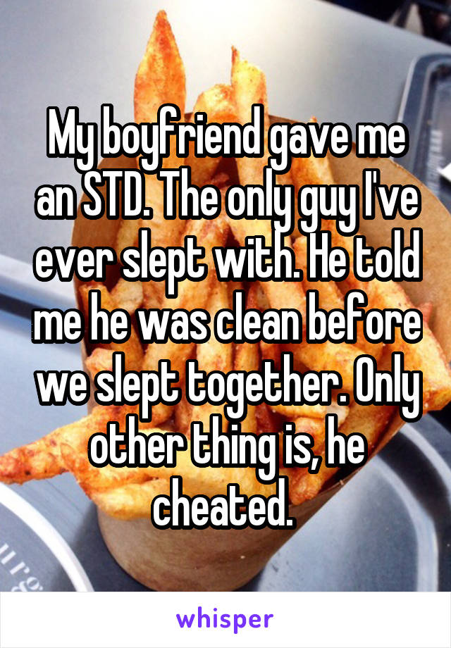 My boyfriend gave me an STD. The only guy I've ever slept with. He told me he was clean before we slept together. Only other thing is, he cheated. 