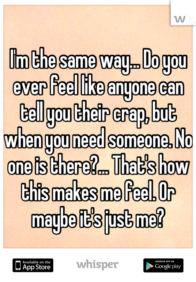 I'm the same way... Do you ever feel like anyone can tell you their crap, but when you need someone. No one is there?... That's how this makes me feel. Or maybe it's just me?